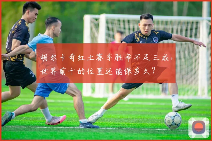 胡尔卡奇红土赛季胜率不足三成，世界前十的位置还能保多久？