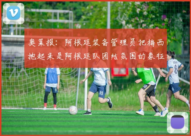 奥莱报：阿根廷装备管理员把梅西抱起来是阿根廷队团结氛围的象征