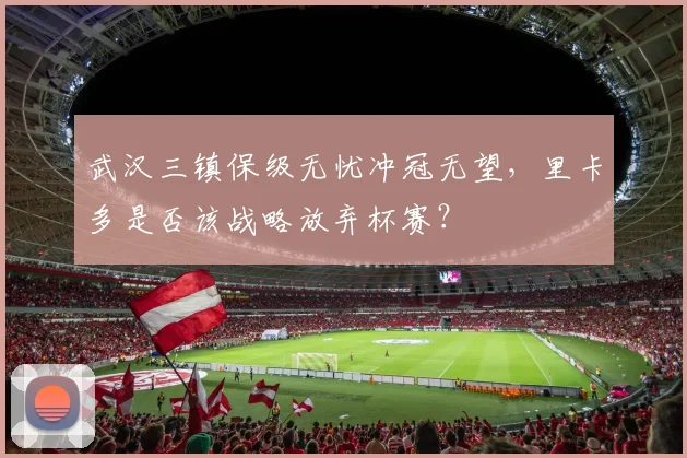 武汉三镇保级无忧冲冠无望，里卡多是否该战略放弃杯赛？