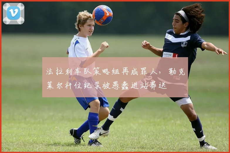 法拉利车队策略组再成罪人，勒克莱尔杆位纪录被愚蠢进站葬送