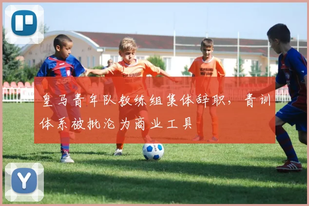皇马青年队教练组集体辞职，青训体系被批沦为商业工具